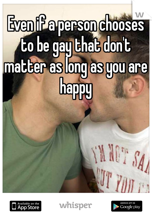 Even if a person chooses to be gay that don't matter as long as you are happy 