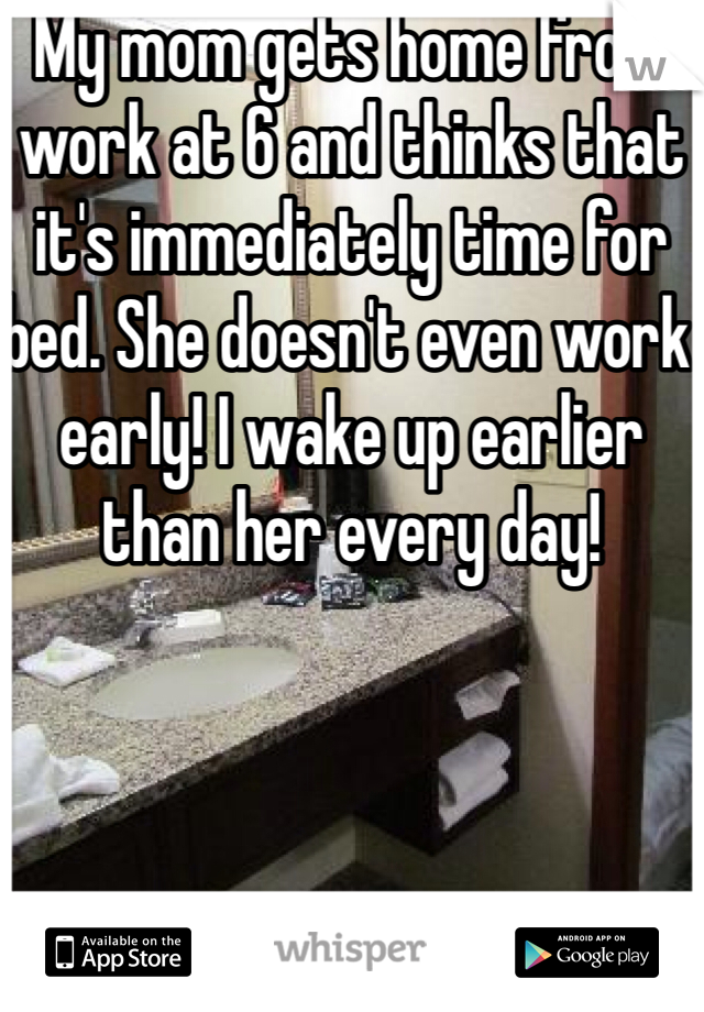 My mom gets home from work at 6 and thinks that it's immediately time for bed. She doesn't even work early! I wake up earlier than her every day!