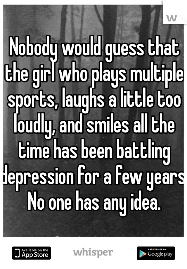 Nobody would guess that the girl who plays multiple sports, laughs a little too loudly, and smiles all the time has been battling depression for a few years. No one has any idea. 