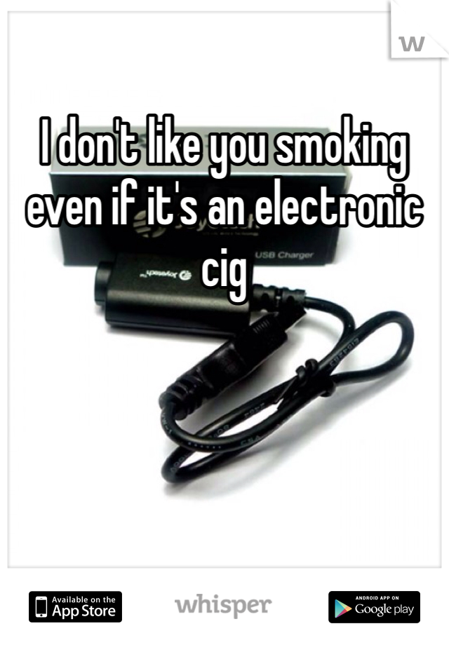 I don't like you smoking even if it's an electronic cig