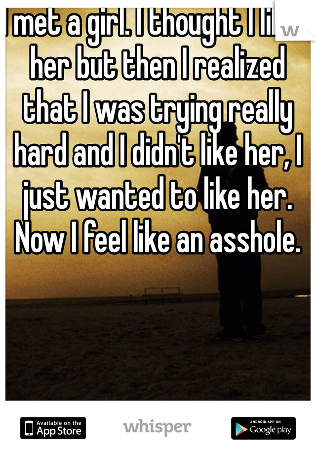 I met a girl. I thought I liked her but then I realized that I was trying really hard and I didn't like her, I just wanted to like her. Now I feel like an asshole. 