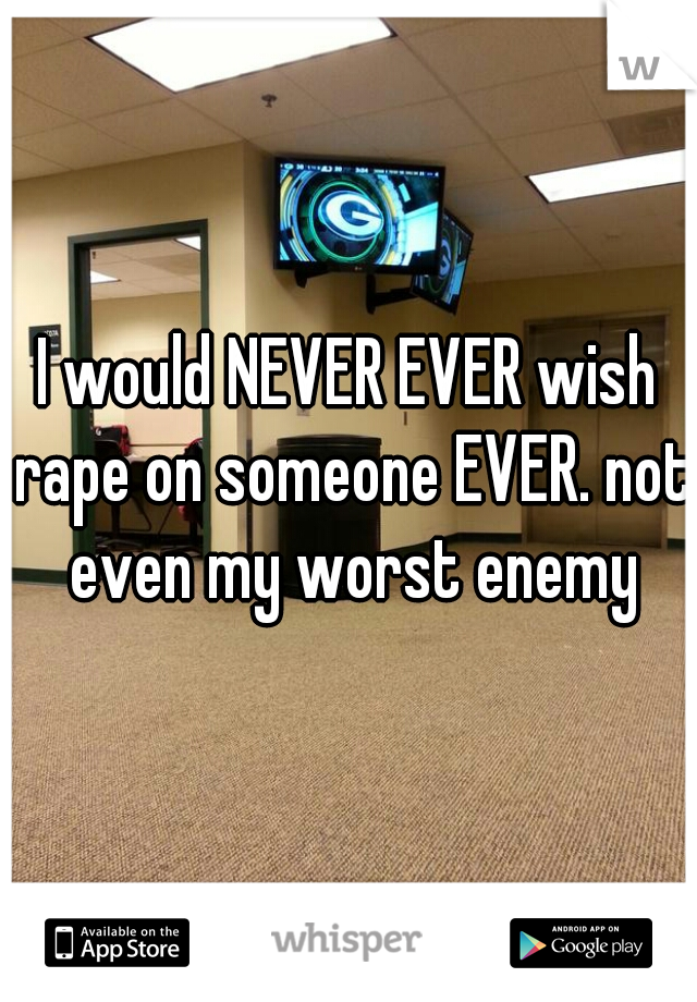 I would NEVER EVER wish rape on someone EVER. not even my worst enemy