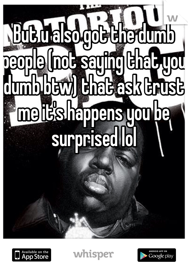 But u also got the dumb people (not saying that you dumb btw) that ask trust me it's happens you be surprised lol 