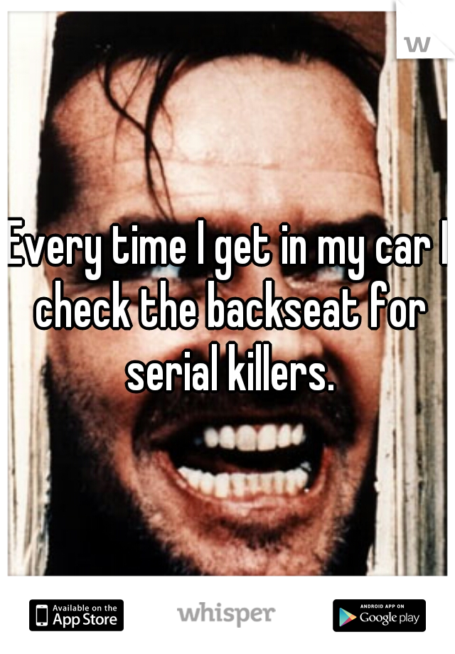 Every time I get in my car I check the backseat for serial killers.