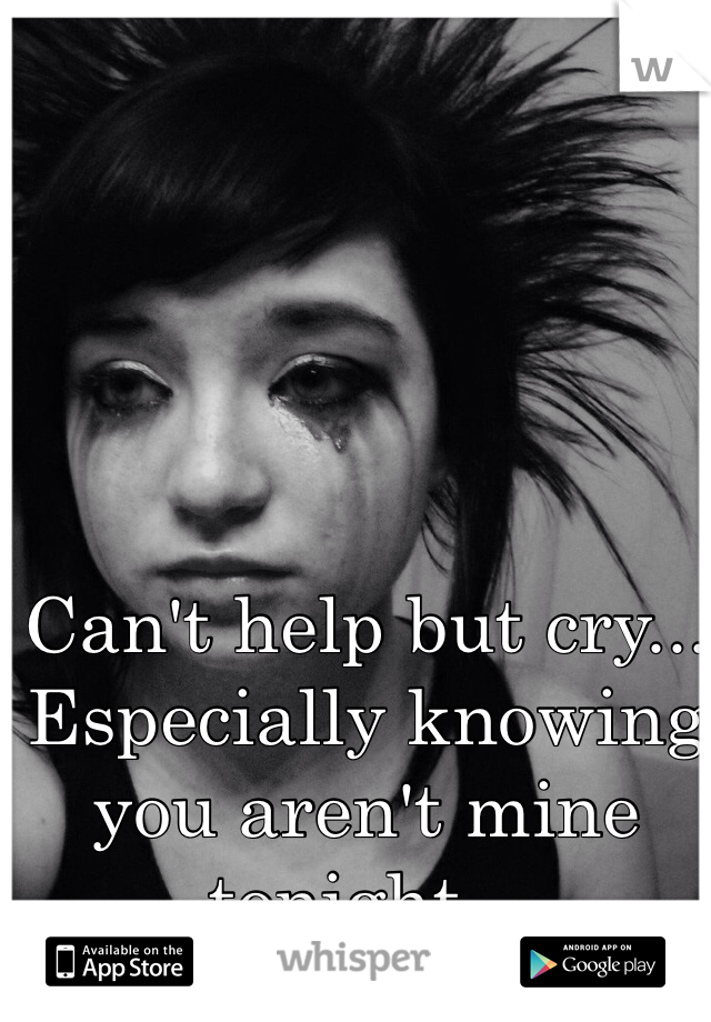 Can't help but cry... Especially knowing you aren't mine tonight...