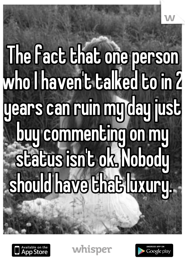 The fact that one person who I haven't talked to in 2 years can ruin my day just buy commenting on my status isn't ok. Nobody should have that luxury. 