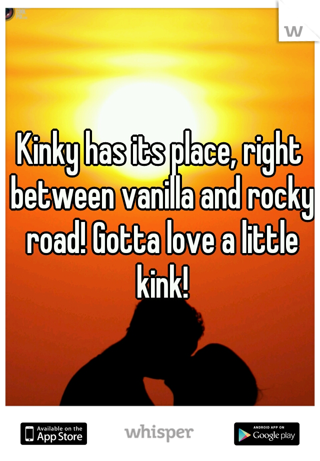 Kinky has its place, right between vanilla and rocky road! Gotta love a little kink!