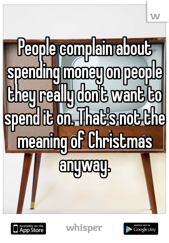 People complain about spending money on people they really don't want to spend it on. That's not the meaning of Christmas anyway.