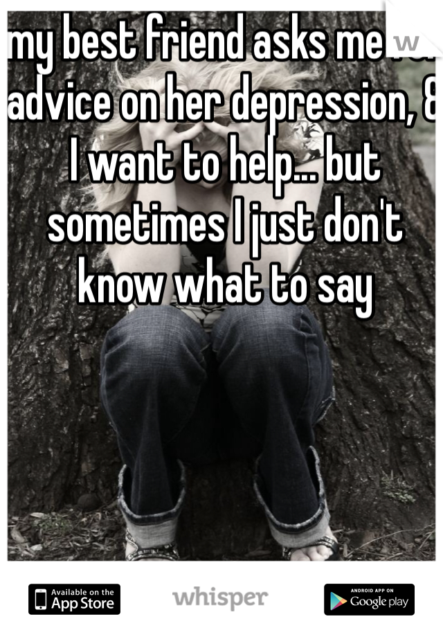 my best friend asks me for advice on her depression, & I want to help... but sometimes I just don't know what to say