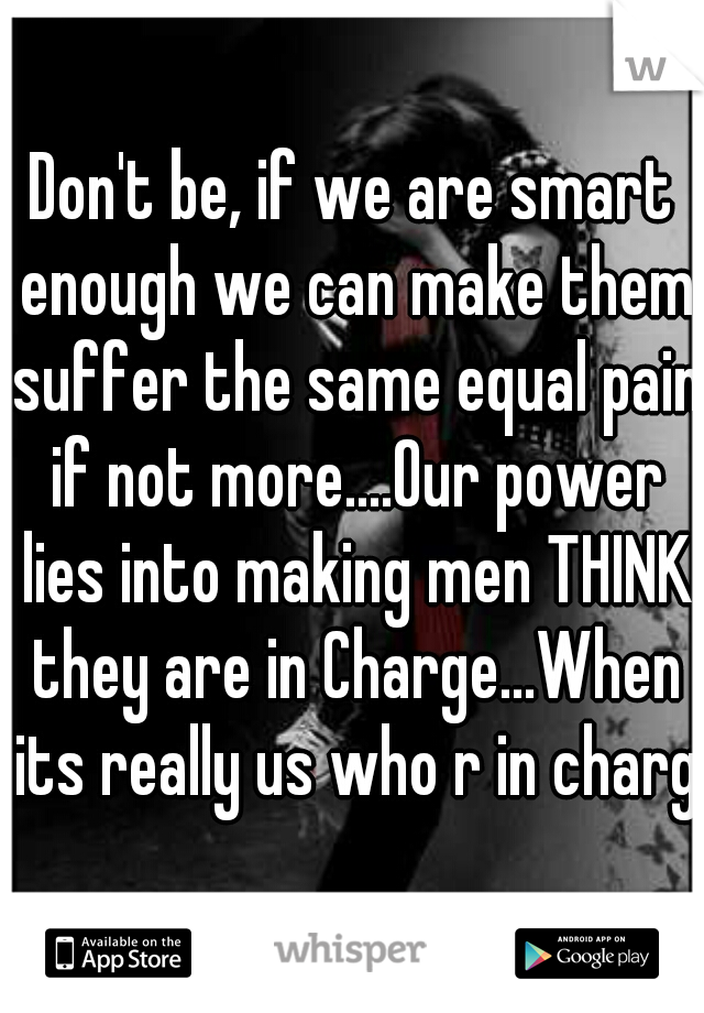 Don't be, if we are smart enough we can make them suffer the same equal pain if not more....Our power lies into making men THINK they are in Charge...When its really us who r in charge