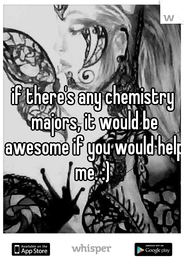 if there's any chemistry majors, it would be awesome if you would help me. :) 