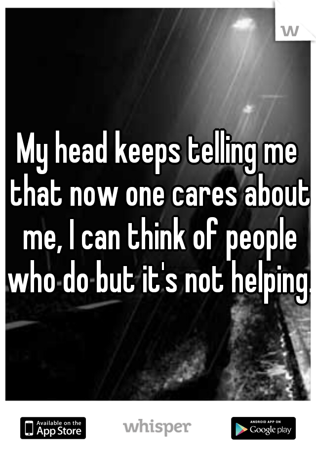 My head keeps telling me that now one cares about me, I can think of people who do but it's not helping.