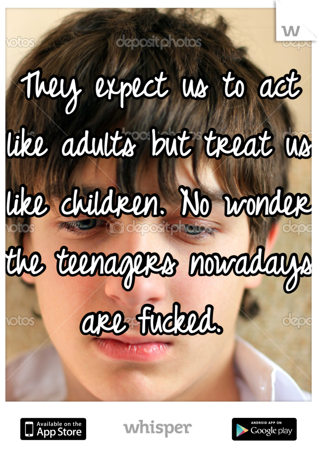They expect us to act like adults but treat us like children. No wonder the teenagers nowadays are fucked. 