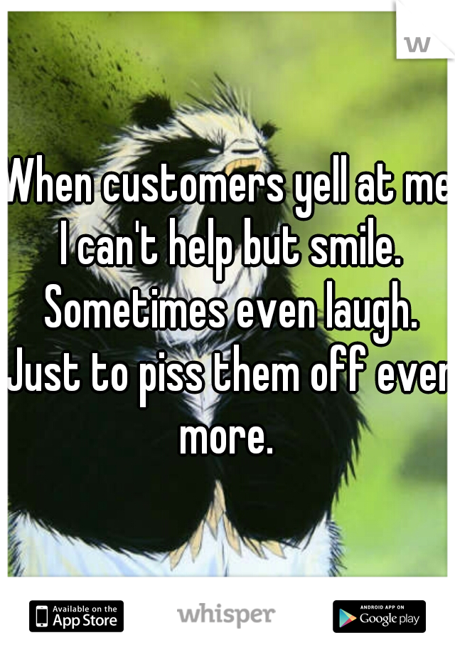 When customers yell at me I can't help but smile. Sometimes even laugh. Just to piss them off even more. 