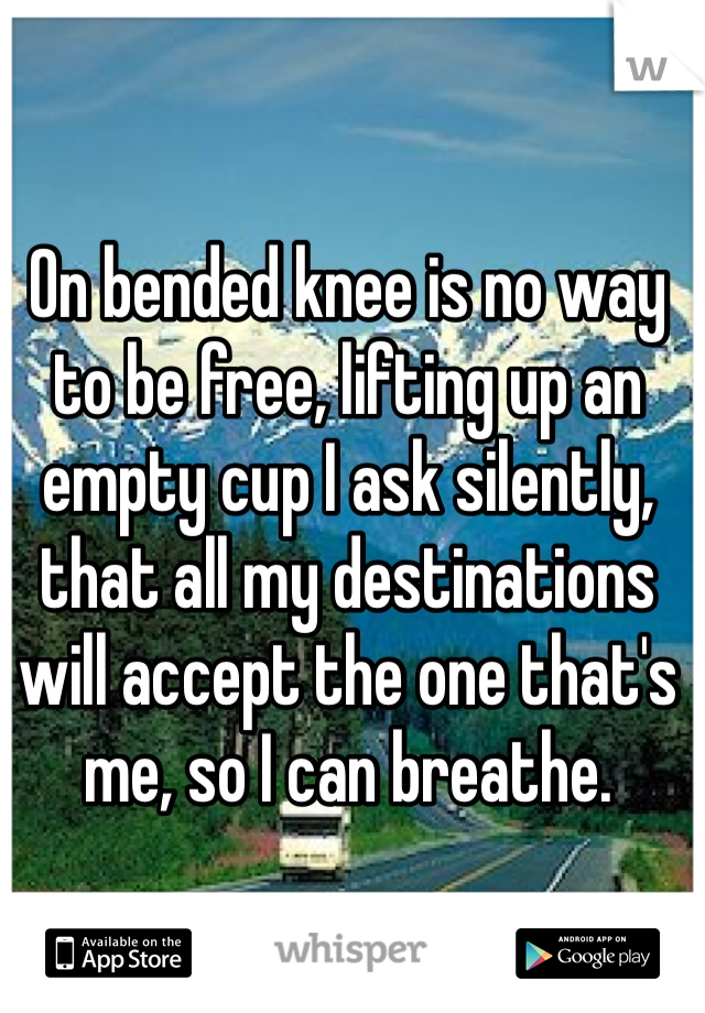 On bended knee is no way to be free, lifting up an empty cup I ask silently, that all my destinations will accept the one that's me, so I can breathe.