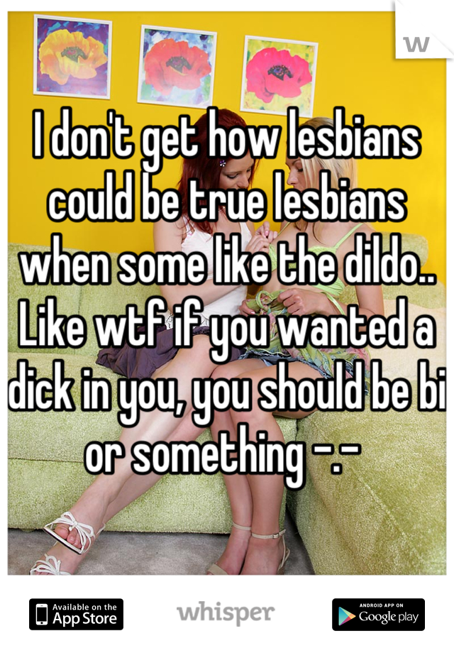I don't get how lesbians could be true lesbians when some like the dildo.. Like wtf if you wanted a dick in you, you should be bi or something -.- 