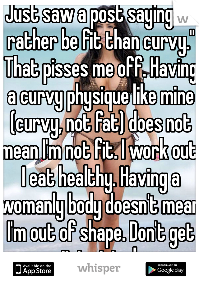 Just saw a post saying "I'd rather be fit than curvy." That pisses me off. Having a curvy physique like mine (curvy, not fat) does not mean I'm not fit. I work out. I eat healthy. Having a womanly body doesn't mean I'm out of shape. Don't get it twisted.