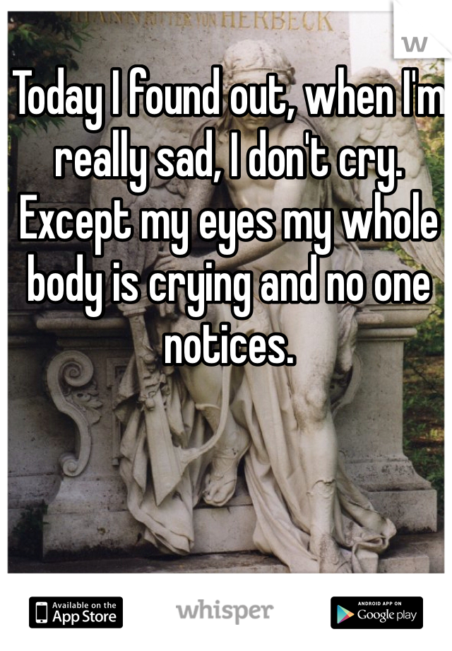 Today I found out, when I'm really sad, I don't cry. Except my eyes my whole body is crying and no one notices.