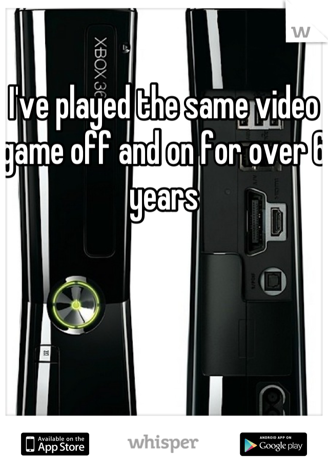 I've played the same video game off and on for over 6 years