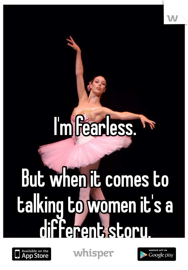 I'm fearless. 

But when it comes to talking to women it's a different story. 