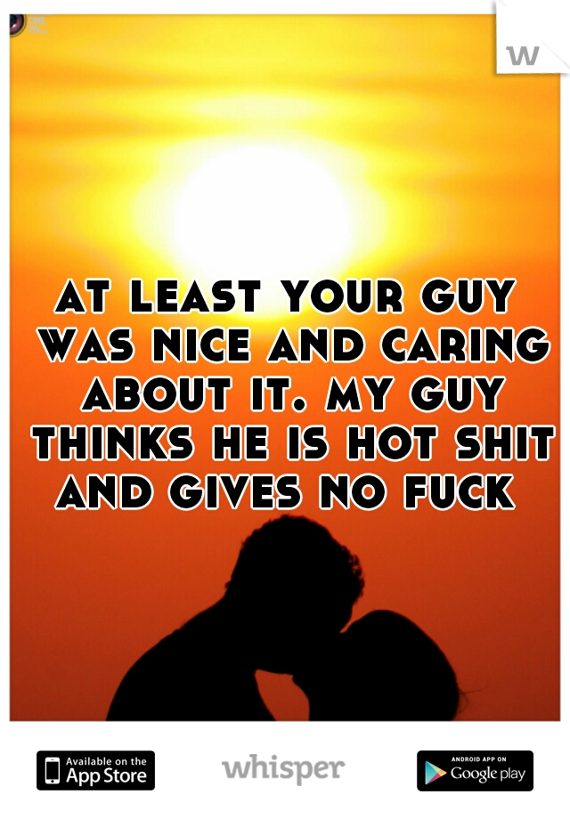 at least your guy was nice and caring about it. my guy thinks he is hot shit and gives no fuck 