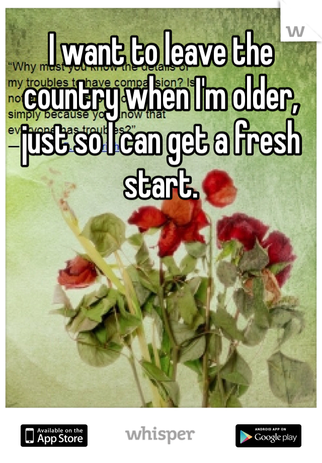 I want to leave the country when I'm older, just so I can get a fresh start. 