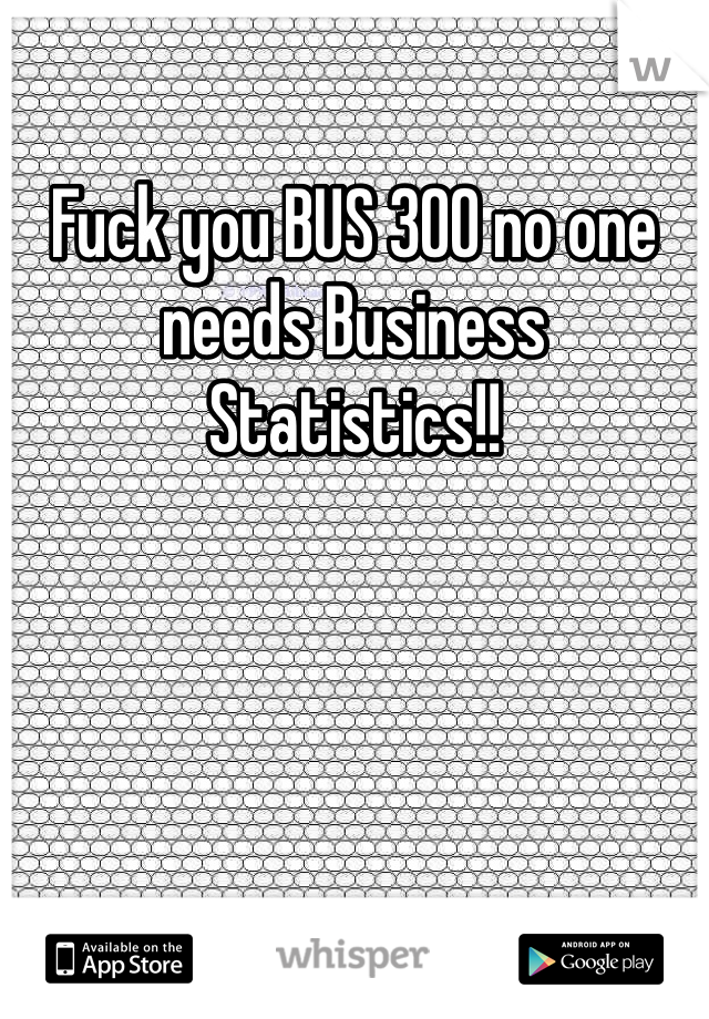 Fuck you BUS 300 no one needs Business Statistics!!