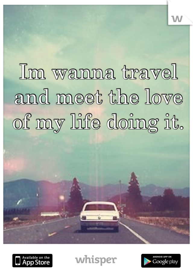 Im wanna travel  and meet the love of my life doing it. 