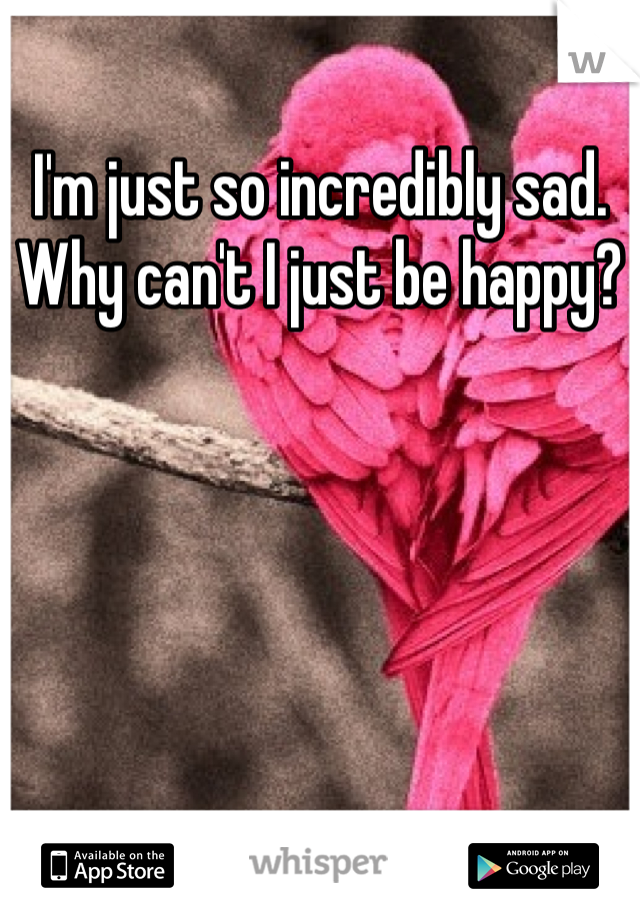 I'm just so incredibly sad. Why can't I just be happy?
