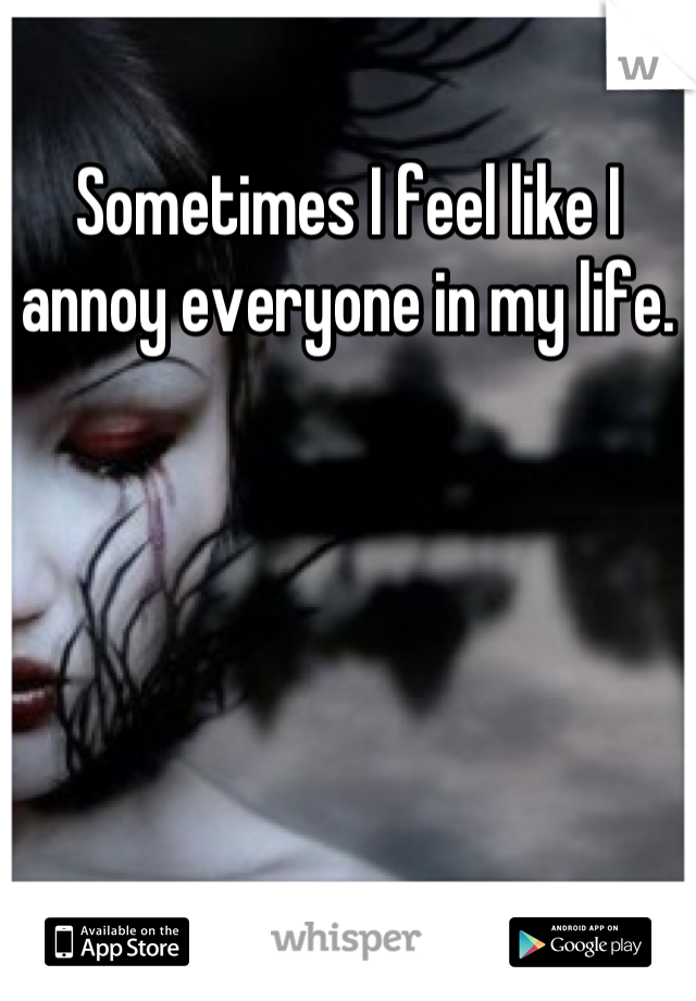 Sometimes I feel like I annoy everyone in my life.