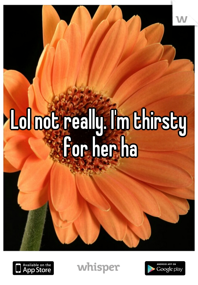 Lol not really. I'm thirsty for her ha