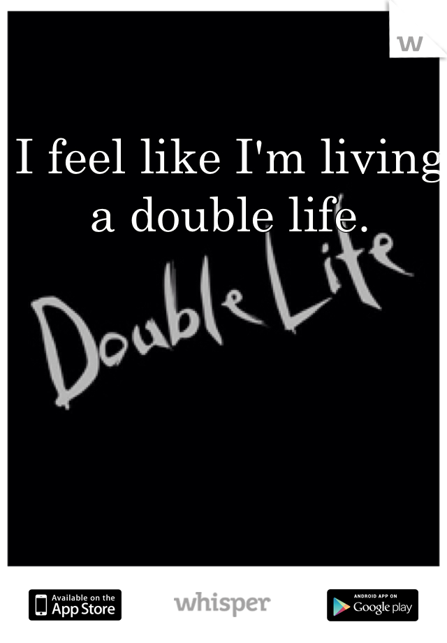 I feel like I'm living a double life.