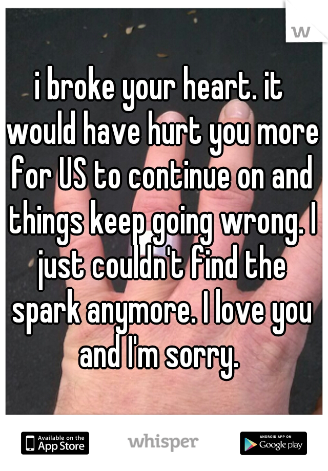 i broke your heart. it would have hurt you more for US to continue on and things keep going wrong. I just couldn't find the spark anymore. I love you and I'm sorry. 