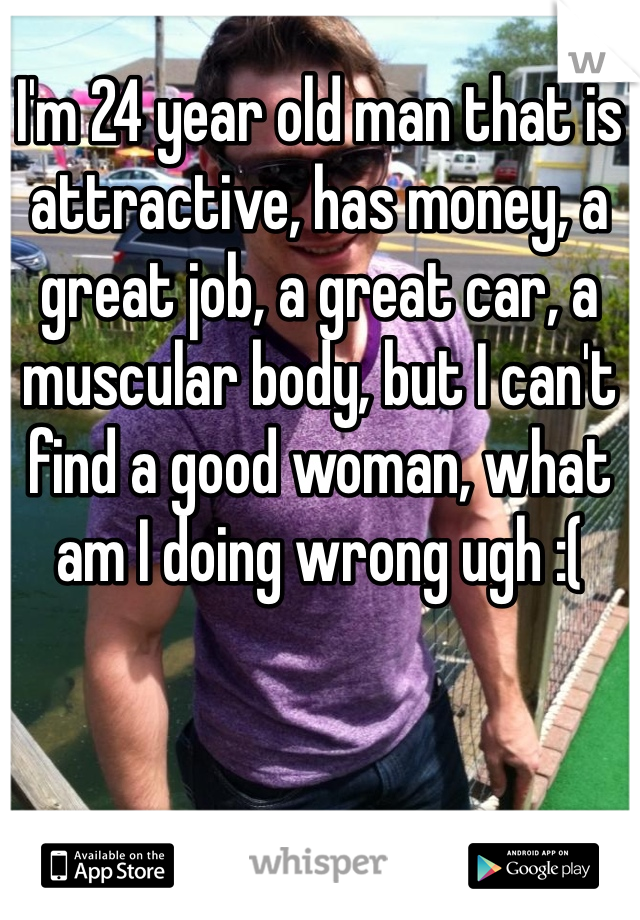 I'm 24 year old man that is attractive, has money, a great job, a great car, a muscular body, but I can't find a good woman, what am I doing wrong ugh :(