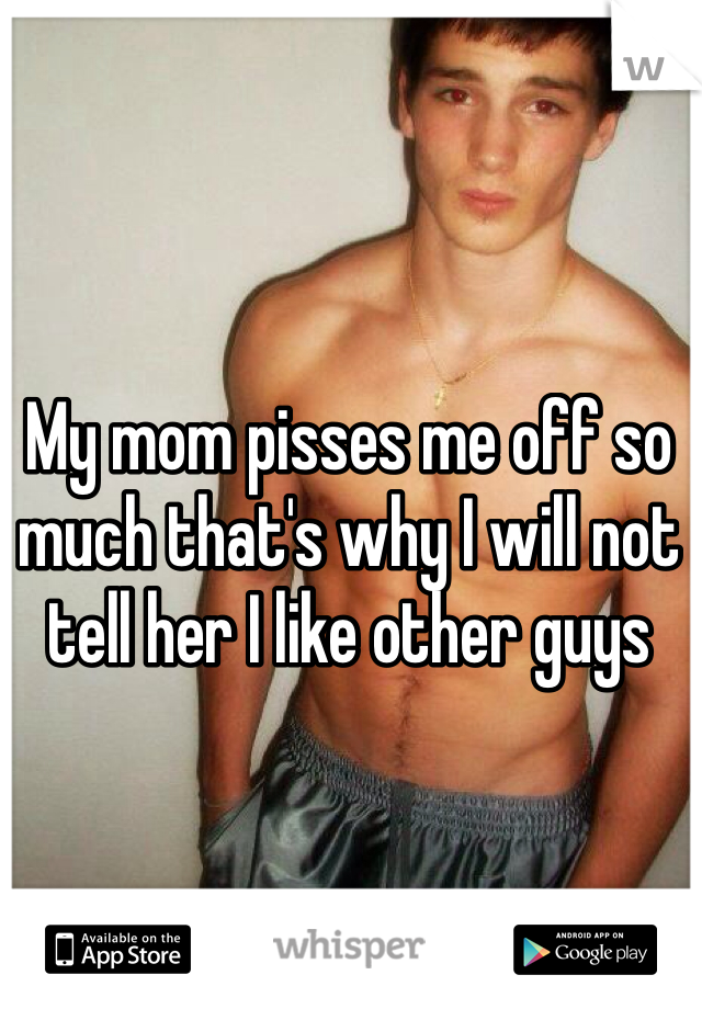 My mom pisses me off so much that's why I will not tell her I like other guys 
