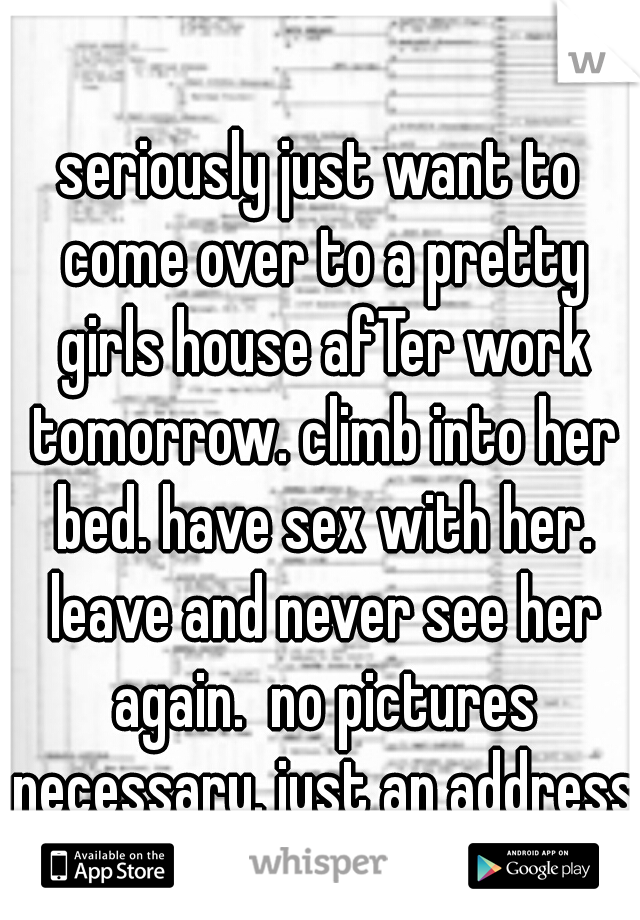 seriously just want to come over to a pretty girls house afTer work tomorrow. climb into her bed. have sex with her. leave and never see her again.  no pictures necessary. just an address.