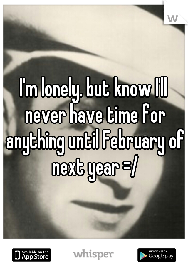 I'm lonely. but know I'll never have time for anything until February of next year =/