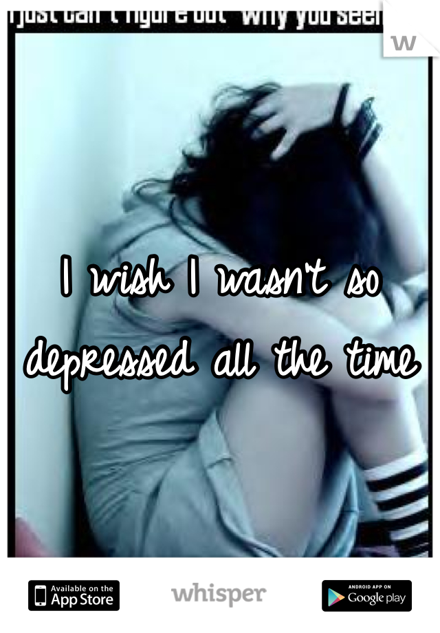 I wish I wasn't so depressed all the time 