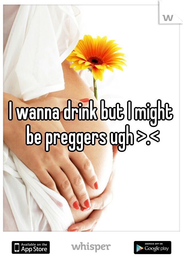 I wanna drink but I might be preggers ugh >.<