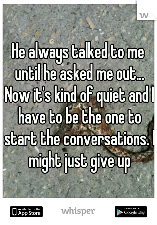 He always talked to me until he asked me out... Now it's kind of quiet and I have to be the one to start the conversations. I might just give up