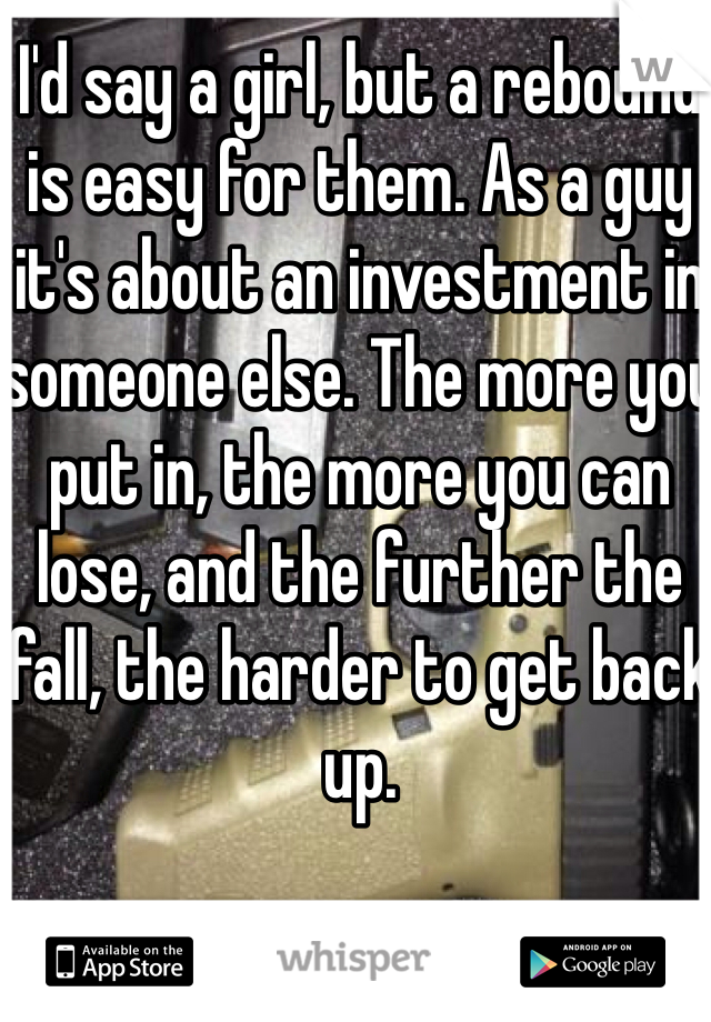 I'd say a girl, but a rebound is easy for them. As a guy it's about an investment in someone else. The more you put in, the more you can lose, and the further the fall, the harder to get back up.