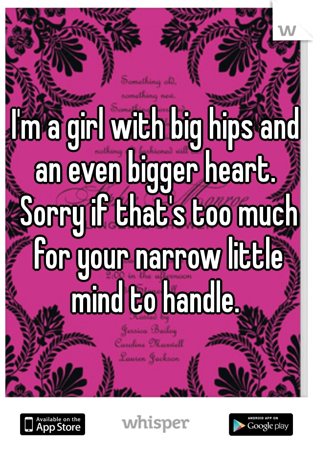 I'm a girl with big hips and an even bigger heart.  Sorry if that's too much for your narrow little mind to handle. 
