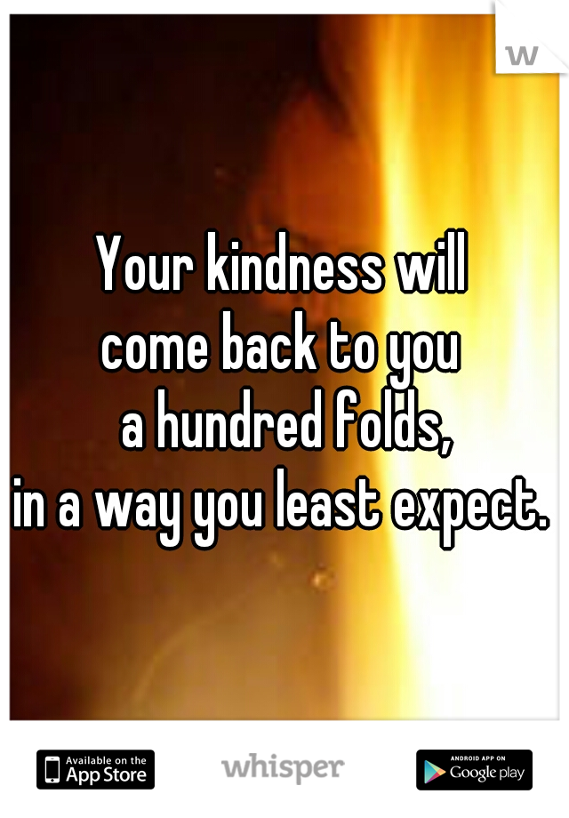 Your kindness will 
come back to you 
a hundred folds,
 in a way you least expect.   