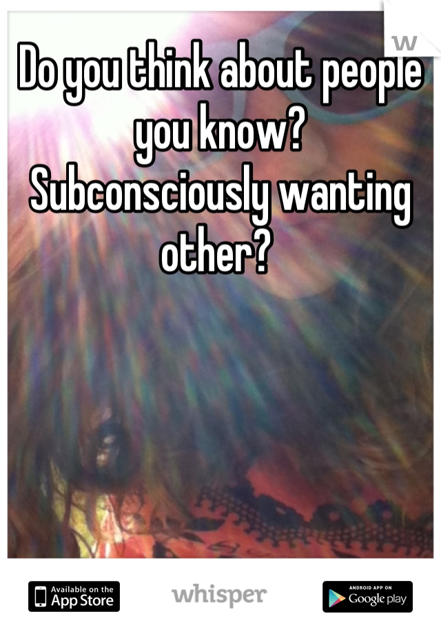 Do you think about people you know?  Subconsciously wanting other? 
