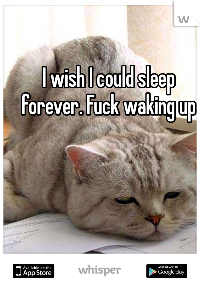 I wish I could sleep forever. Fuck waking up