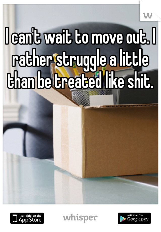 I can't wait to move out. I rather struggle a little than be treated like shit. 
