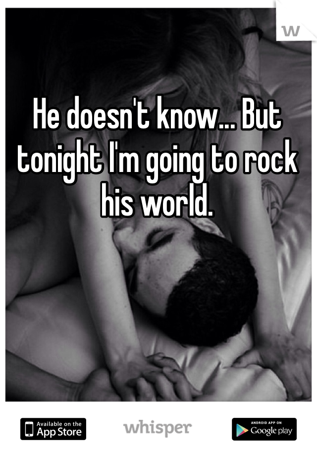 He doesn't know... But tonight I'm going to rock his world. 