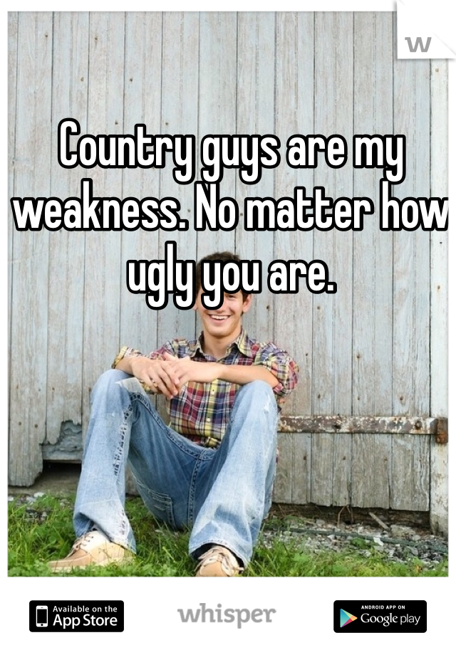 Country guys are my weakness. No matter how ugly you are. 