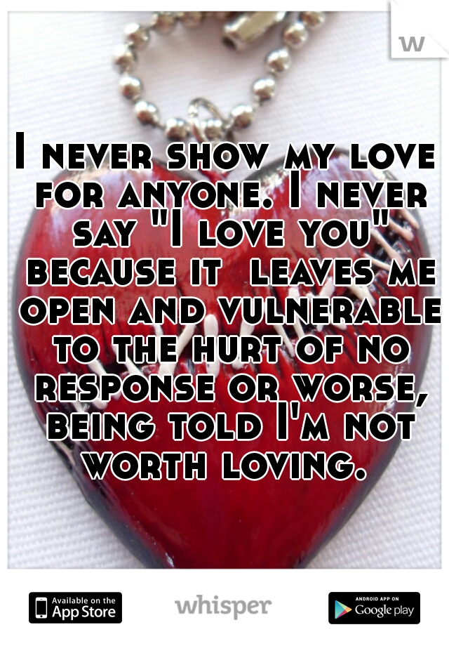 I never show my love for anyone. I never say "I love you" because it  leaves me open and vulnerable to the hurt of no response or worse, being told I'm not worth loving. 