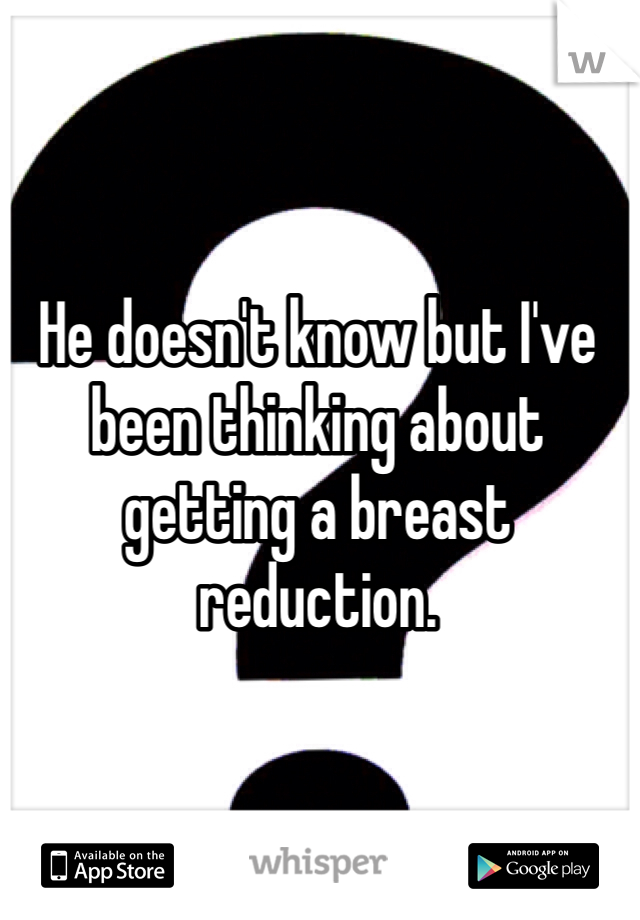 He doesn't know but I've been thinking about getting a breast reduction.
